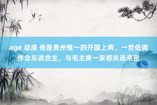 age 动漫 他是贵州惟一的开国上将，一世低调作念东说念主，与毛主席一家都关连亲密