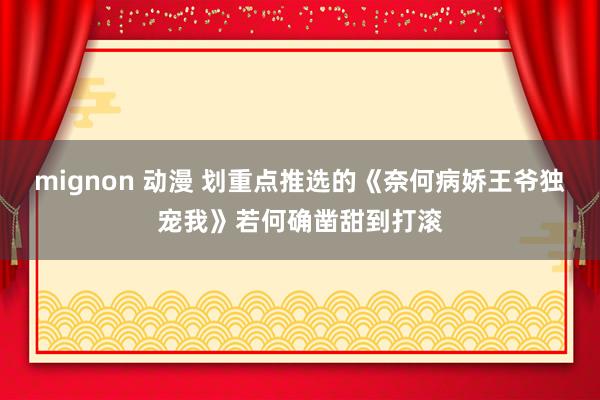 mignon 动漫 划重点推选的《奈何病娇王爷独宠我》若何确凿甜到打滚