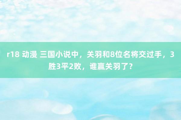 r18 动漫 三国小说中，关羽和8位名将交过手，3胜3平2败，谁赢关羽了？