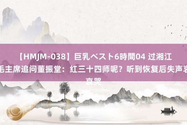 【HMJM-038】巨乳ベスト6時間04 过湘江，毛主席追问董振堂：红三十四师呢？听到恢复后失声哀哭