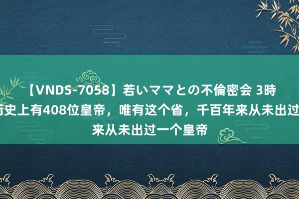 【VNDS-7058】若いママとの不倫密会 3時間 我国历史上有408位皇帝，唯有这个省，千百年来从未出过一个皇帝