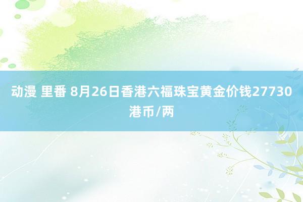 动漫 里番 8月26日香港六福珠宝黄金价钱27730港币/两