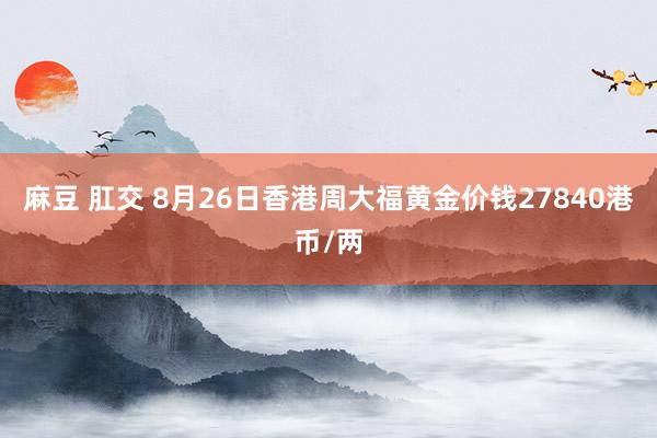 麻豆 肛交 8月26日香港周大福黄金价钱27840港币/两