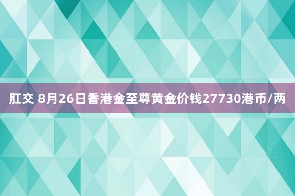 肛交 8月26日香港金至尊黄金价钱27730港币/两