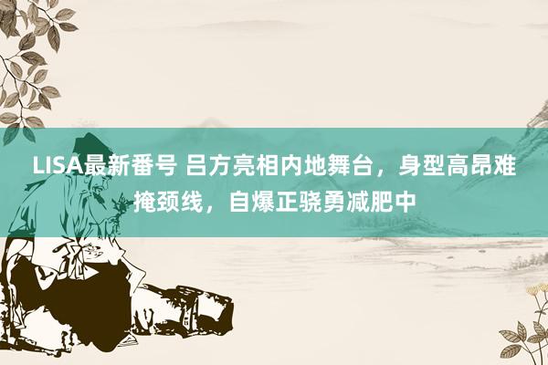 LISA最新番号 吕方亮相内地舞台，身型高昂难掩颈线，自爆正骁勇减肥中