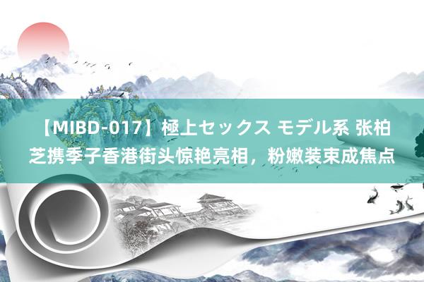 【MIBD-017】極上セックス モデル系 张柏芝携季子香港街头惊艳亮相，粉嫩装束成焦点