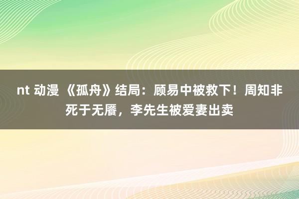 nt 动漫 《孤舟》结局：顾易中被救下！周知非死于无餍，李先生被爱妻出卖