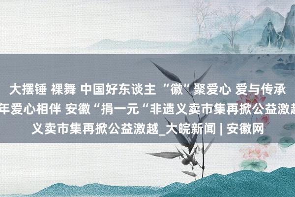 大摆锤 裸舞 中国好东谈主 “徽”聚爱心 爱与传承双向奔赴——问候17年爱心相伴 安徽“捐一元“非遗义卖市集再掀公益激越_大皖新闻 | 安徽网