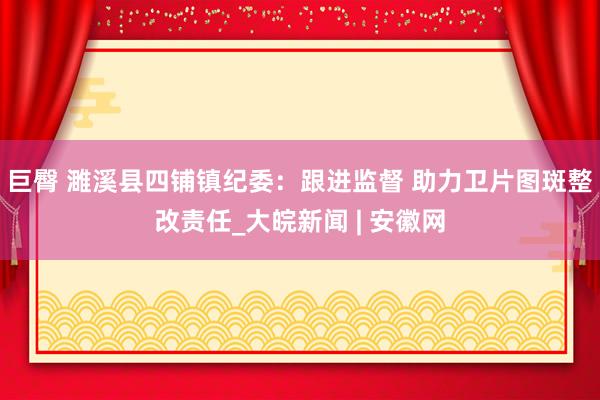 巨臀 濉溪县四铺镇纪委：跟进监督 助力卫片图斑整改责任_大皖新闻 | 安徽网