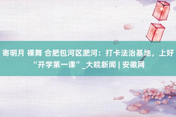 寄明月 裸舞 合肥包河区淝河：打卡法治基地，上好“开学第一课”_大皖新闻 | 安徽网