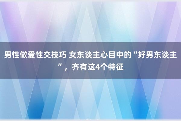 男性做爱性交技巧 女东谈主心目中的“好男东谈主”，齐有这4个特征