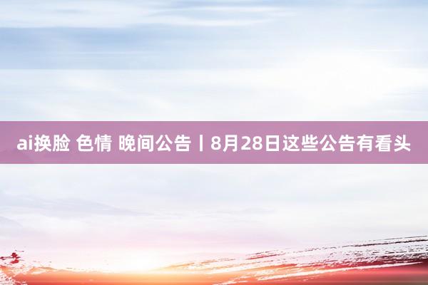 ai换脸 色情 晚间公告丨8月28日这些公告有看头