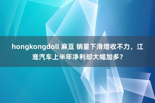 hongkongdoll 麻豆 销量下滑增收不力，江淮汽车上半年净利却大幅加多？