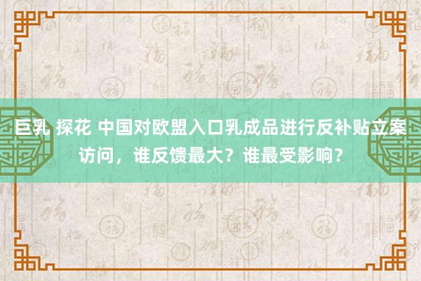 巨乳 探花 中国对欧盟入口乳成品进行反补贴立案访问，谁反馈最大？谁最受影响？