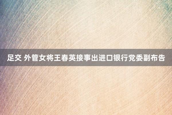 足交 外管女将王春英接事出进口银行党委副布告