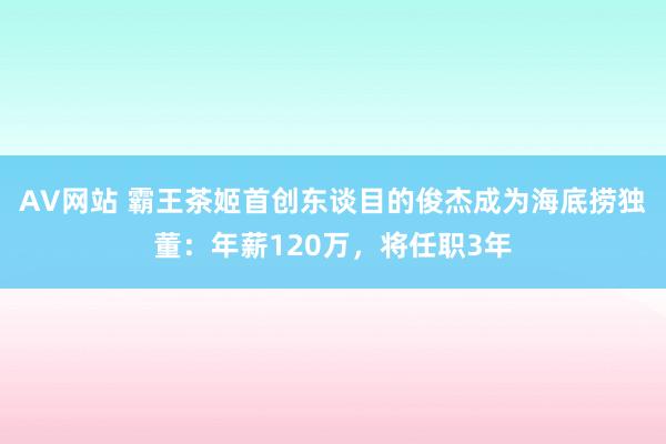 AV网站 霸王茶姬首创东谈目的俊杰成为海底捞独董：年薪120万，将任职3年