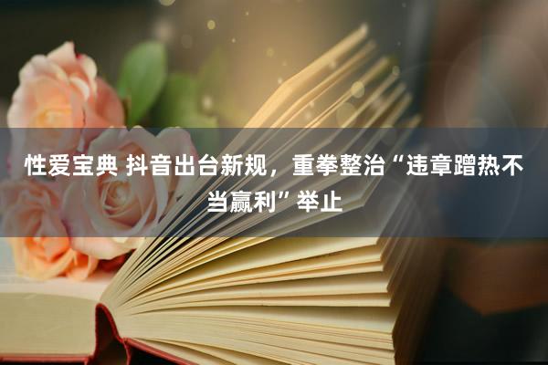 性爱宝典 抖音出台新规，重拳整治“违章蹭热不当赢利”举止