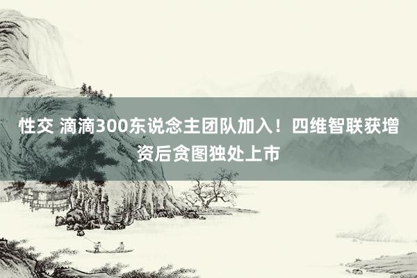 性交 滴滴300东说念主团队加入！四维智联获增资后贪图独处上市