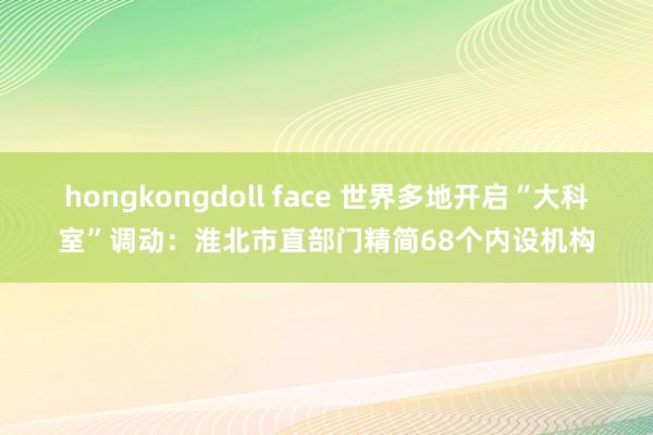 hongkongdoll face 世界多地开启“大科室”调动：淮北市直部门精简68个内设机构