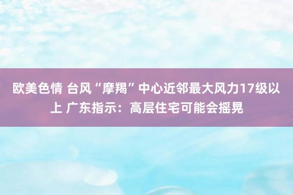 欧美色情 台风“摩羯”中心近邻最大风力17级以上 广东指示：高层住宅可能会摇晃