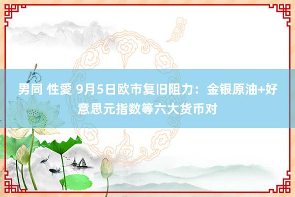 男同 性愛 9月5日欧市复旧阻力：金银原油+好意思元指数等六大货币对