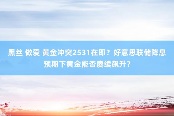 黑丝 做爱 黄金冲突2531在即？好意思联储降息预期下黄金能否赓续飙升？