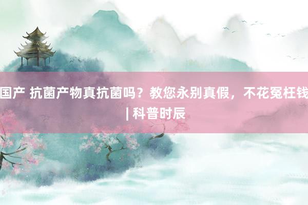 国产 抗菌产物真抗菌吗？教您永别真假，不花冤枉钱 | 科普时辰