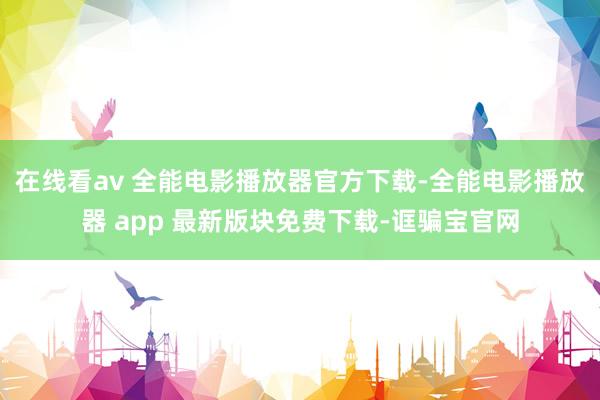 在线看av 全能电影播放器官方下载-全能电影播放器 app 最新版块免费下载-诓骗宝官网