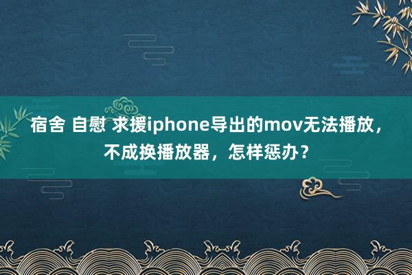 宿舍 自慰 求援iphone导出的mov无法播放，不成换播放器，怎样惩办？