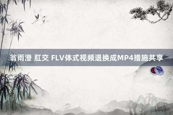 翁雨澄 肛交 FLV体式视频退换成MP4措施共享