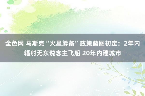 全色网 马斯克“火星筹备”政策蓝图初定：2年内辐射无东说念主飞船 20年内建城市