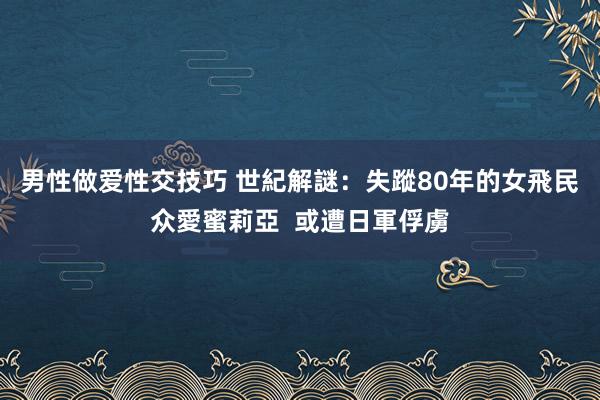 男性做爱性交技巧 世紀解謎：失蹤80年的女飛民众愛蜜莉亞  或遭日軍俘虜