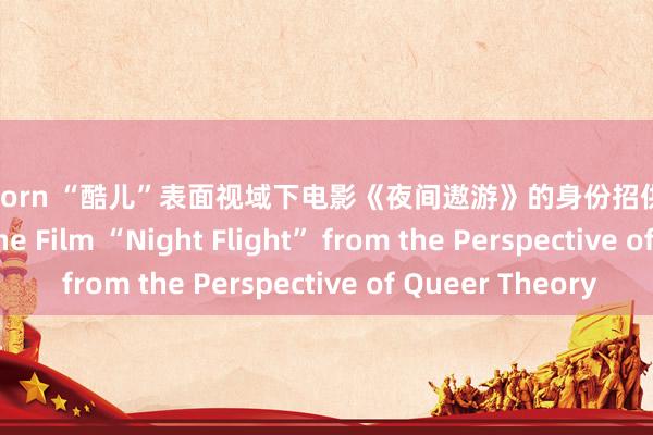 拳交 porn “酷儿”表面视域下电影《夜间遨游》的身份招供 The Identity of the Film “Night Flight” from the Perspective of Queer Theory