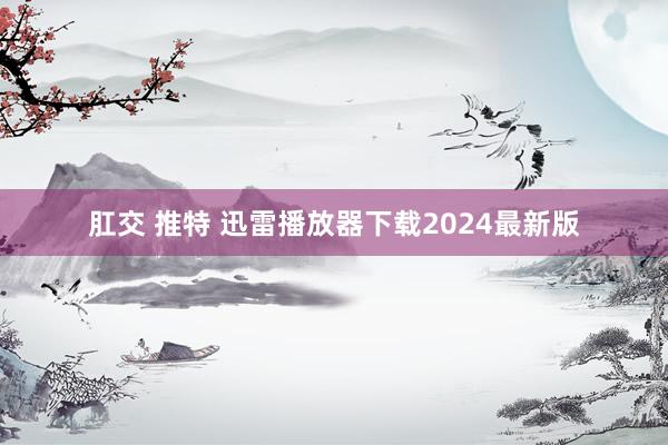 肛交 推特 迅雷播放器下载2024最新版