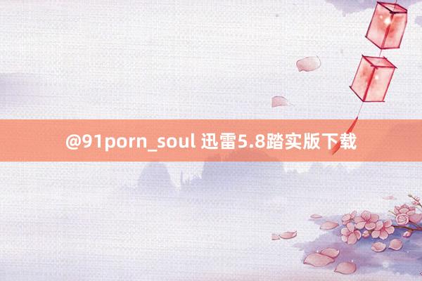 @91porn_soul 迅雷5.8踏实版下载