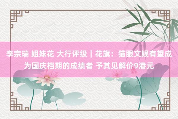 李宗瑞 姐妹花 大行评级｜花旗：猫眼文娱有望成为国庆档期的成绩者 予其见解价9港元