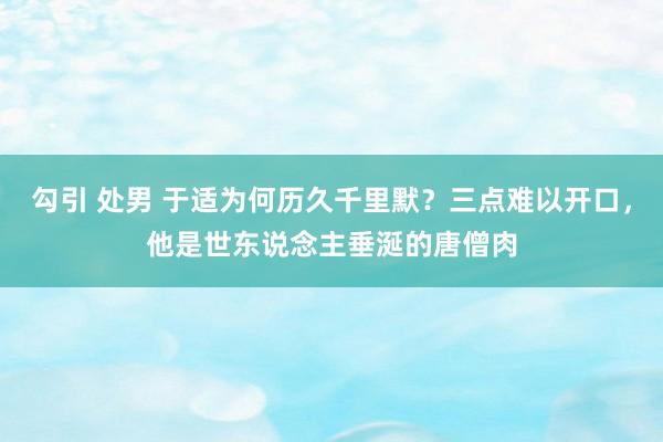 勾引 处男 于适为何历久千里默？三点难以开口，他是世东说念主垂涎的唐僧肉