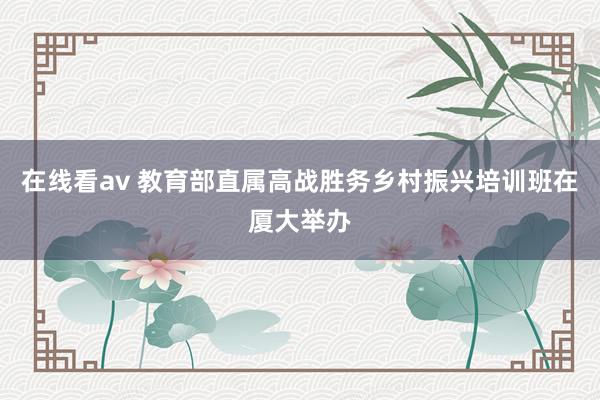 在线看av 教育部直属高战胜务乡村振兴培训班在厦大举办