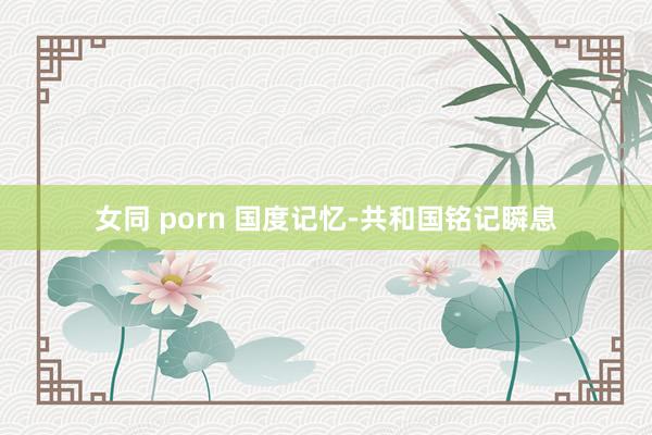 女同 porn 国度记忆-共和国铭记瞬息