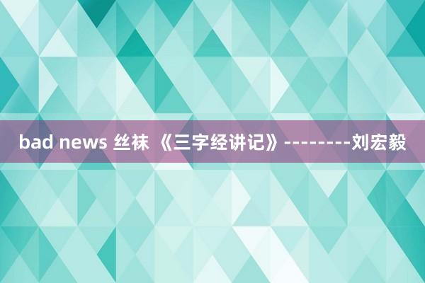 bad news 丝袜 《三字经讲记》--------刘宏毅