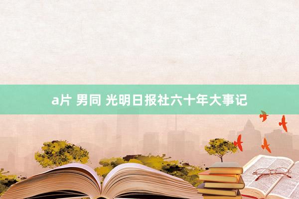 a片 男同 光明日报社六十年大事记