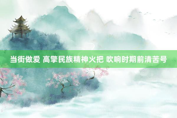 当街做爱 高擎民族精神火把 吹响时期前清苦号