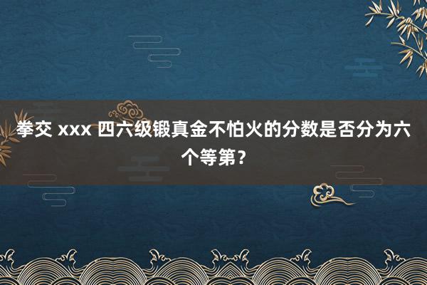 拳交 xxx 四六级锻真金不怕火的分数是否分为六个等第？