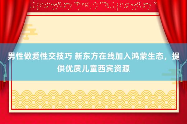 男性做爱性交技巧 新东方在线加入鸿蒙生态，提供优质儿童西宾资源