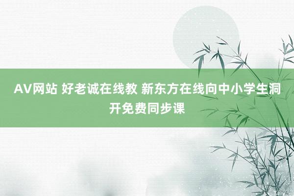 AV网站 好老诚在线教 新东方在线向中小学生洞开免费同步课