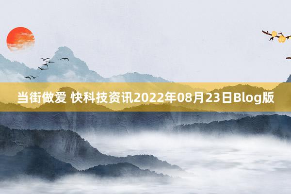 当街做爱 快科技资讯2022年08月23日Blog版