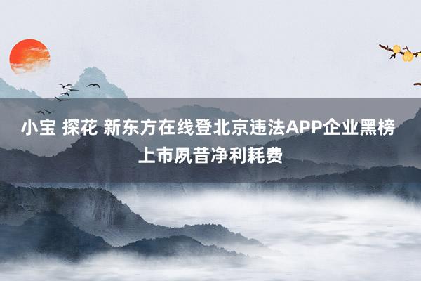 小宝 探花 新东方在线登北京违法APP企业黑榜 上市夙昔净利耗费