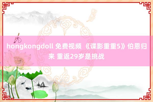 hongkongdoll 免费视频 《谍影重重5》伯恩归来 重返29岁是挑战