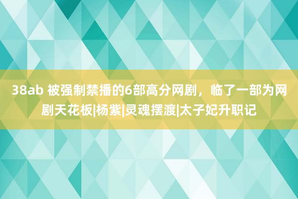 38ab 被强制禁播的6部高分网剧，临了一部为网剧天花板|杨紫|灵魂摆渡|太子妃升职记