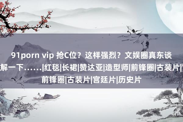 91porn vip 抢C位？这样强烈？文娱圈真东谈主版宫心机了解一下……|红毯|长裙|赞达亚|造型师|前锋圈|古装片|宫廷片|历史片